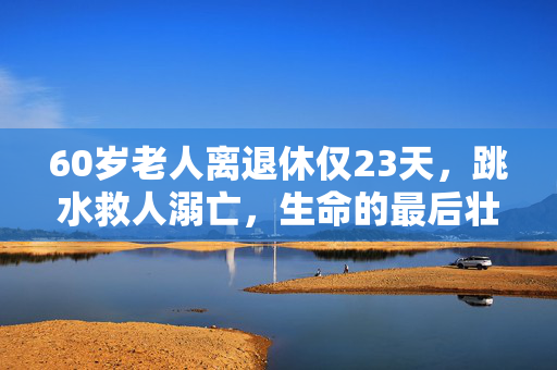 60岁老人离退休仅23天，跳水救人溺亡，生命的最后壮举