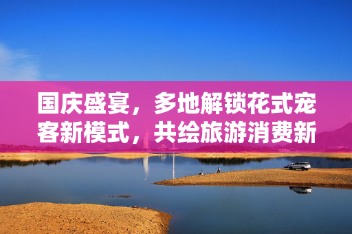 国庆盛宴，多地解锁花式宠客新模式，共绘旅游消费新图景
