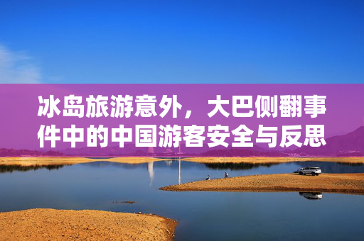 冰岛旅游意外，大巴侧翻事件中的中国游客安全与反思