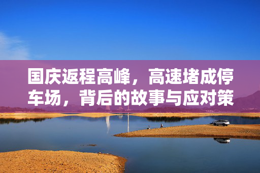国庆返程高峰，高速堵成停车场，背后的故事与应对策略