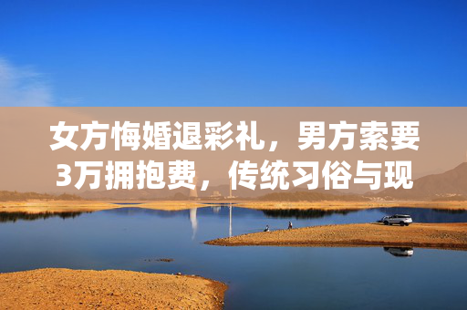 女方悔婚退彩礼，男方索要3万拥抱费，传统习俗与现代法律的碰撞
