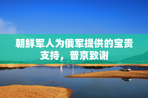 朝鲜军人为俄军提供的宝贵支持，普京致谢