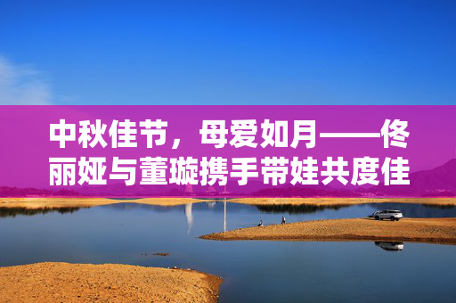 中秋佳节，母爱如月——佟丽娅与董璇携手带娃共度佳节