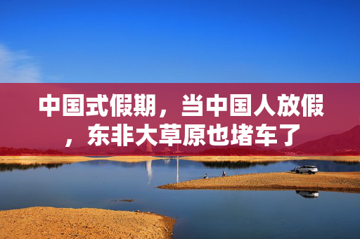 中国式假期，当中国人放假，东非大草原也堵车了