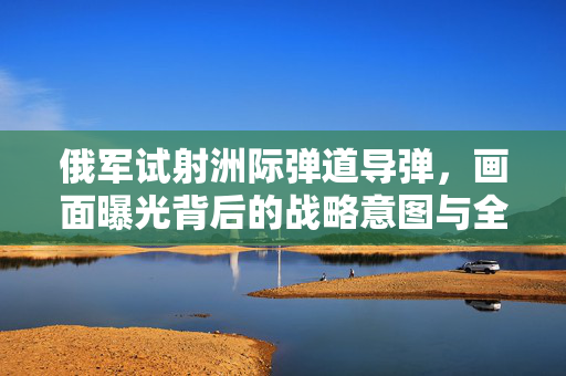 俄军试射洲际弹道导弹，画面曝光背后的战略意图与全球影响