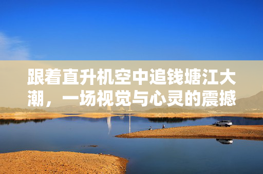 跟着直升机空中追钱塘江大潮，一场视觉与心灵的震撼之旅