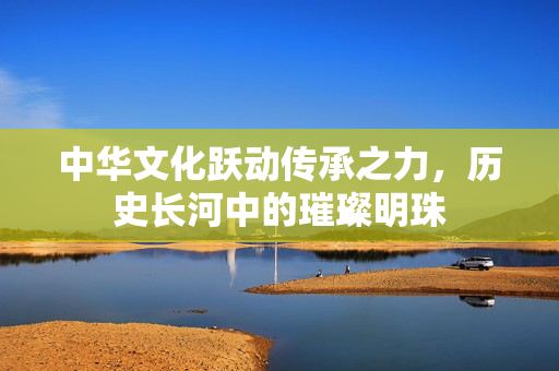 中华文化跃动传承之力，历史长河中的璀璨明珠