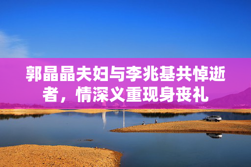 郭晶晶夫妇与李兆基共悼逝者，情深义重现身丧礼