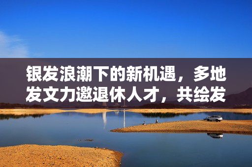 银发浪潮下的新机遇，多地发文力邀退休人才，共绘发展新篇章