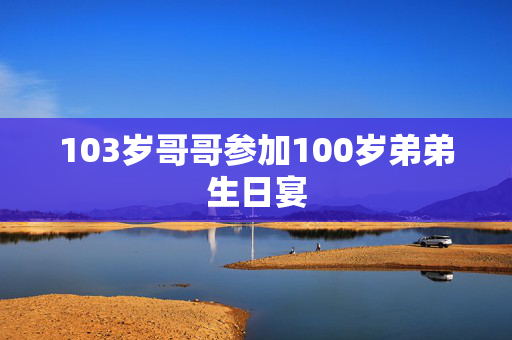 103岁哥哥参加100岁弟弟生日宴