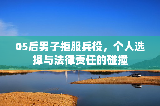 05后男子拒服兵役，个人选择与法律责任的碰撞