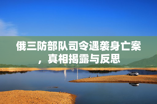 俄三防部队司令遇袭身亡案，真相揭露与反思