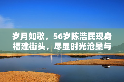 岁月如歌，56岁陈浩民现身福建街头，尽显时光沧桑与不老情怀