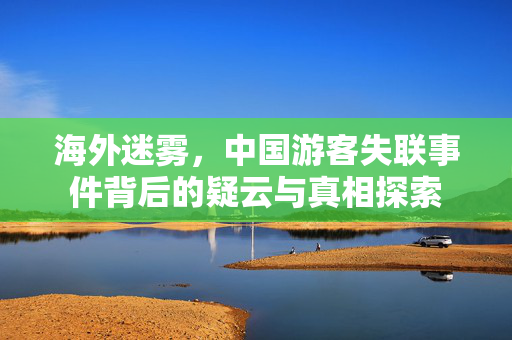 海外迷雾，中国游客失联事件背后的疑云与真相探索