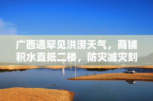 广西遇罕见洪涝天气，商铺积水直抵二楼，防灾减灾刻不容缓