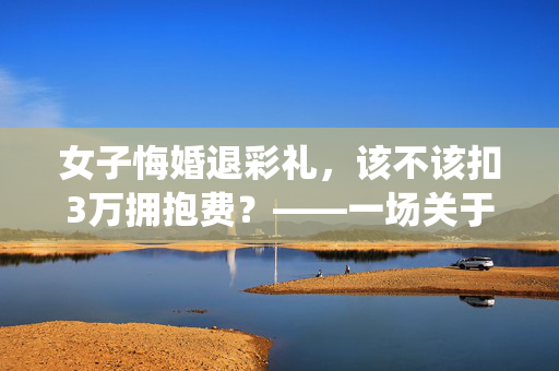 女子悔婚退彩礼，该不该扣3万拥抱费？——一场关于传统习俗与现代法律的较量