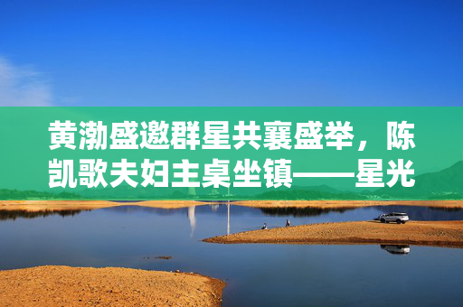 黄渤盛邀群星共襄盛举，陈凯歌夫妇主桌坐镇——星光璀璨的盛宴