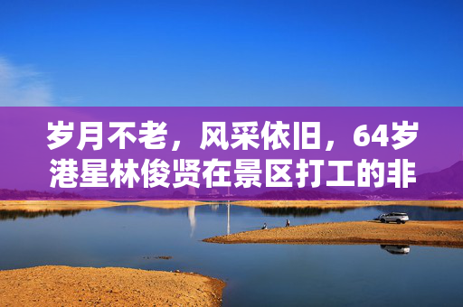 岁月不老，风采依旧，64岁港星林俊贤在景区打工的非凡之旅