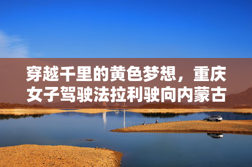穿越千里的黄色梦想，重庆女子驾驶法拉利驶向内蒙古的壮丽之旅