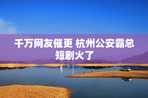 千万网友催更 杭州公安霸总短剧火了