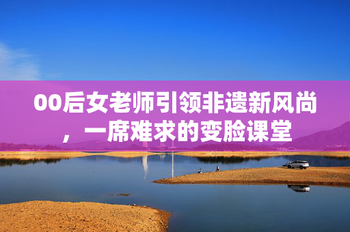 00后女老师引领非遗新风尚，一席难求的变脸课堂