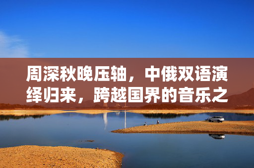 周深秋晚压轴，中俄双语演绎归来，跨越国界的音乐之旅