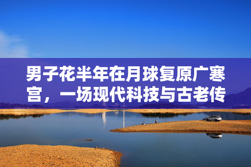 男子花半年在月球复原广寒宫，一场现代科技与古老传说的浪漫邂逅