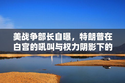 美战争部长自曝，特朗普在白宫的吼叫与权力阴影下的挑战
