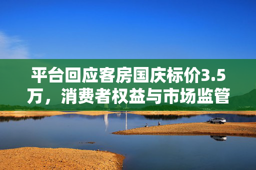 平台回应客房国庆标价3.5万，消费者权益与市场监管的双重考量