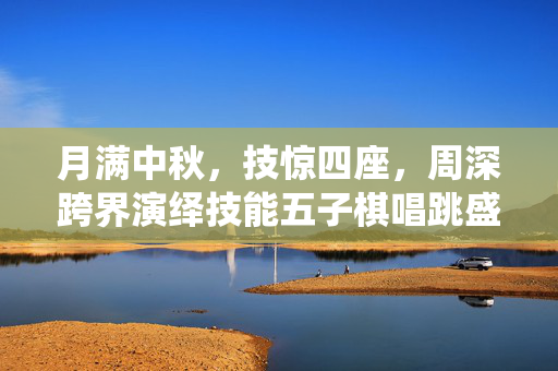 月满中秋，技惊四座，周深跨界演绎技能五子棋唱跳盛宴