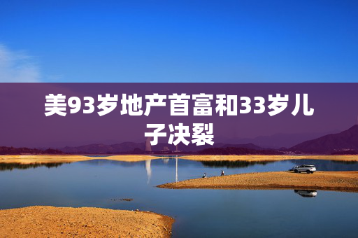 美93岁地产首富和33岁儿子决裂