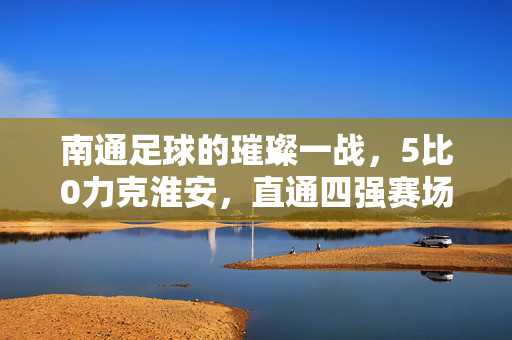 南通足球的璀璨一战，5比0力克淮安，直通四强赛场