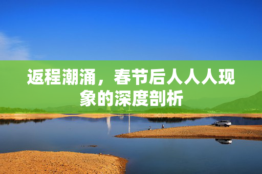 返程潮涌，春节后人人人现象的深度剖析
