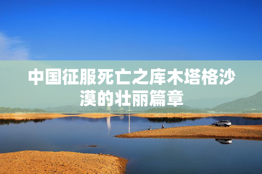 中国征服死亡之库木塔格沙漠的壮丽篇章