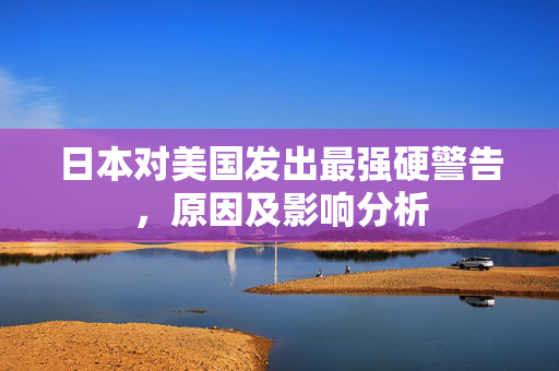 日本对美国发出最强硬警告，原因及影响分析