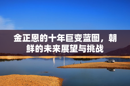 金正恩的十年巨变蓝图，朝鲜的未来展望与挑战