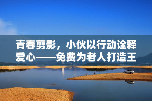 青春剪影，小伙以行动诠释爱心——免费为老人打造王嘉尔式发型背后的温暖故事