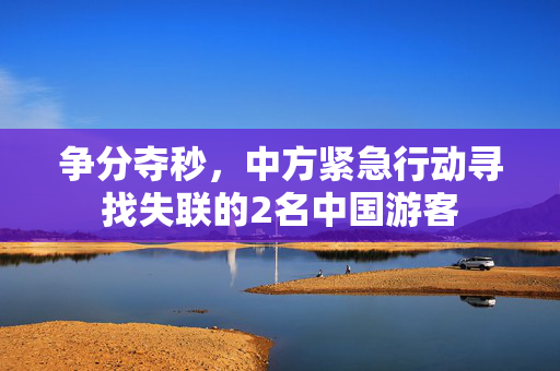 争分夺秒，中方紧急行动寻找失联的2名中国游客