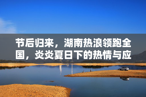 节后归来，湖南热浪领跑全国，炎炎夏日下的热情与应对