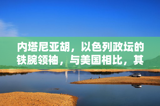 内塔尼亚胡，以色列政坛的铁腕领袖，与美国相比，其手段并非心狠手辣