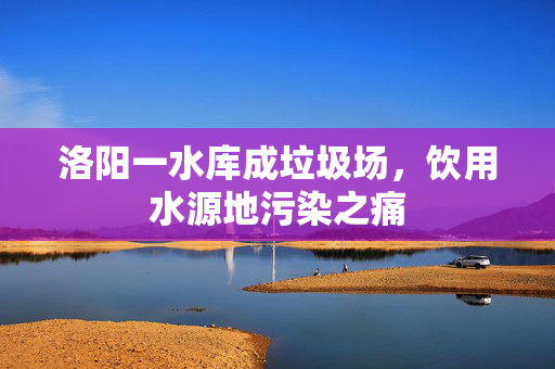 洛阳一水库成垃圾场，饮用水源地污染之痛