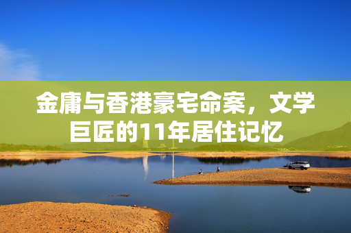 金庸与香港豪宅命案，文学巨匠的11年居住记忆