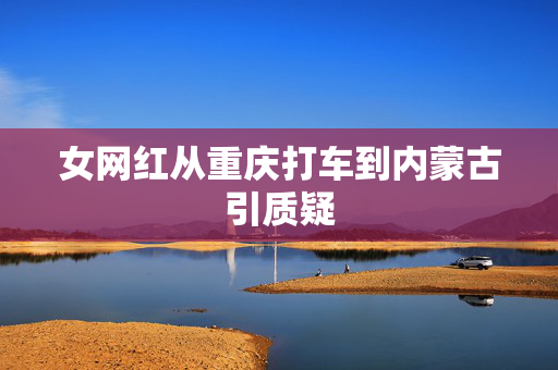 女网红从重庆打车到内蒙古引质疑