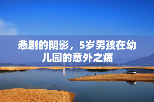 悲剧的阴影，5岁男孩在幼儿园的意外之痛