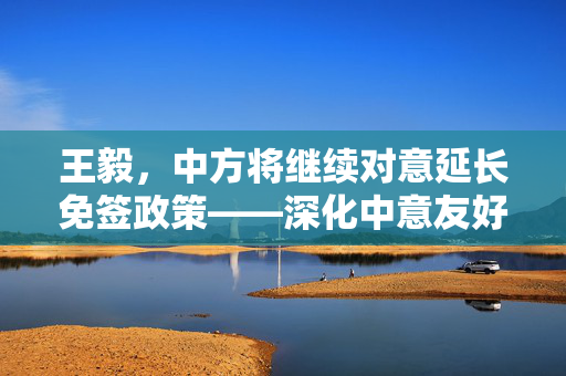王毅，中方将继续对意延长免签政策——深化中意友好，共筑便捷交流新桥梁