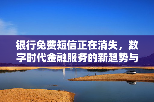 银行免费短信正在消失，数字时代金融服务的新趋势与挑战