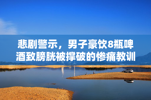悲剧警示，男子豪饮8瓶啤酒致膀胱被撑破的惨痛教训
