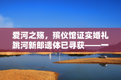 爱河之殇，殡仪馆证实婚礼跳河新郎遗体已寻获——一场未竟的浪漫与遗憾