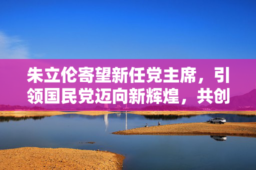 朱立伦寄望新任党主席，引领国民党迈向新辉煌，共创时代佳绩