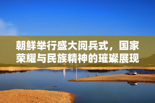 朝鲜举行盛大阅兵式，国家荣耀与民族精神的璀璨展现